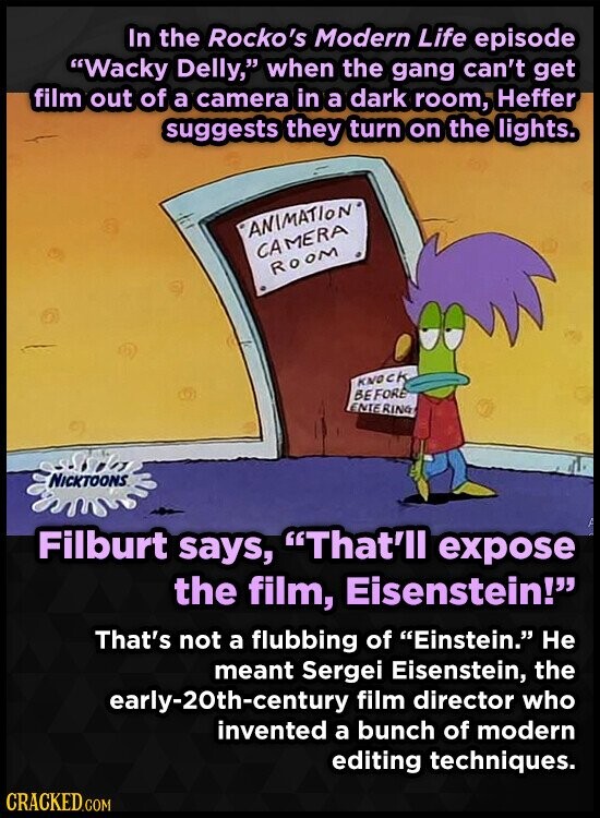 In the Rocko's Modern Life episode Wacky Delly, when the gang can't get film out of a camera in a dark room, Heffer suggests they turn on the lights. ANIMATION CAMERA ROOM KNOCK BE FORE ENTE RING NICKTOONS Filburt says, That'll expose the film, Eisenstein! That's not a flubbing of Einstein. Не meant Sergei Eisenstein, the early-20th-century film director who invented a bunch of modern editing techniques. CRACKED.COM