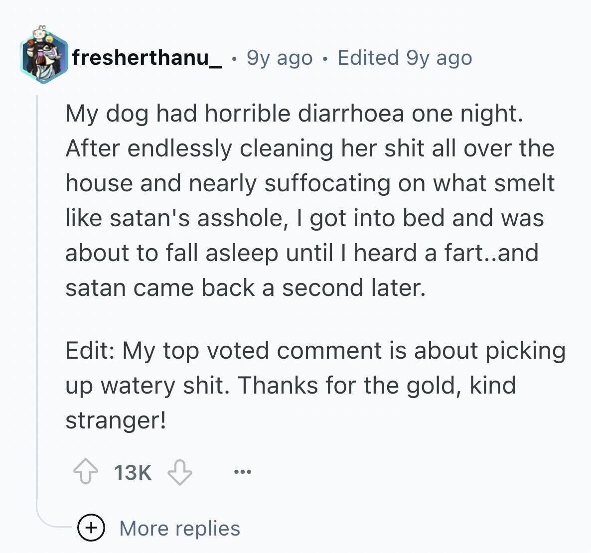 fresherthanu_ 9y ago Edited 9y ago My dog had horrible diarrhoea one night. After endlessly cleaning her shit all over the house and nearly suffocating on what smelt like satan's asshole, I got into bed and was about to fall asleep until I heard a fart..and satan came back a second later. Edit: My top voted comment is about picking up watery shit. Thanks for the gold, kind stranger! 13K ... + More replies