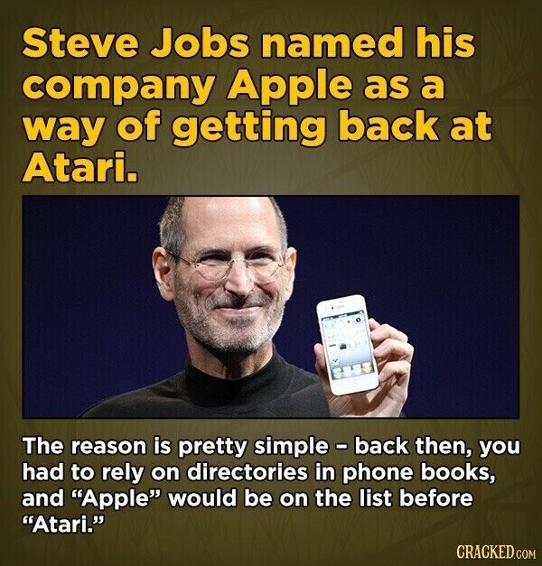Steve Jobs named his company Apple as a way of getting back at Atari. The reason is pretty simple - back then, you had to rely on directories in phone books, and Apple would be on the list before Atari. CRACKED.COM