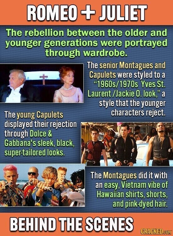 ROMEO + JULIET The rebellion between the older and younger generations were portrayed through wardrobe. The senior Montagues and Capulets were styled to a 1960s/1970s Yves St. Laurent /Jackie 0. look, a style that the younger characters reject. The young Capulets displayed their rejection through Dolce& Gabbana's sleek, black, super-tailored looks. The Montagues did it with an easy, Vietnam vibe of Hawaiian shirts, shorts, and pink-dyed hair. BEHIND THE SCENES CRACKED.COM