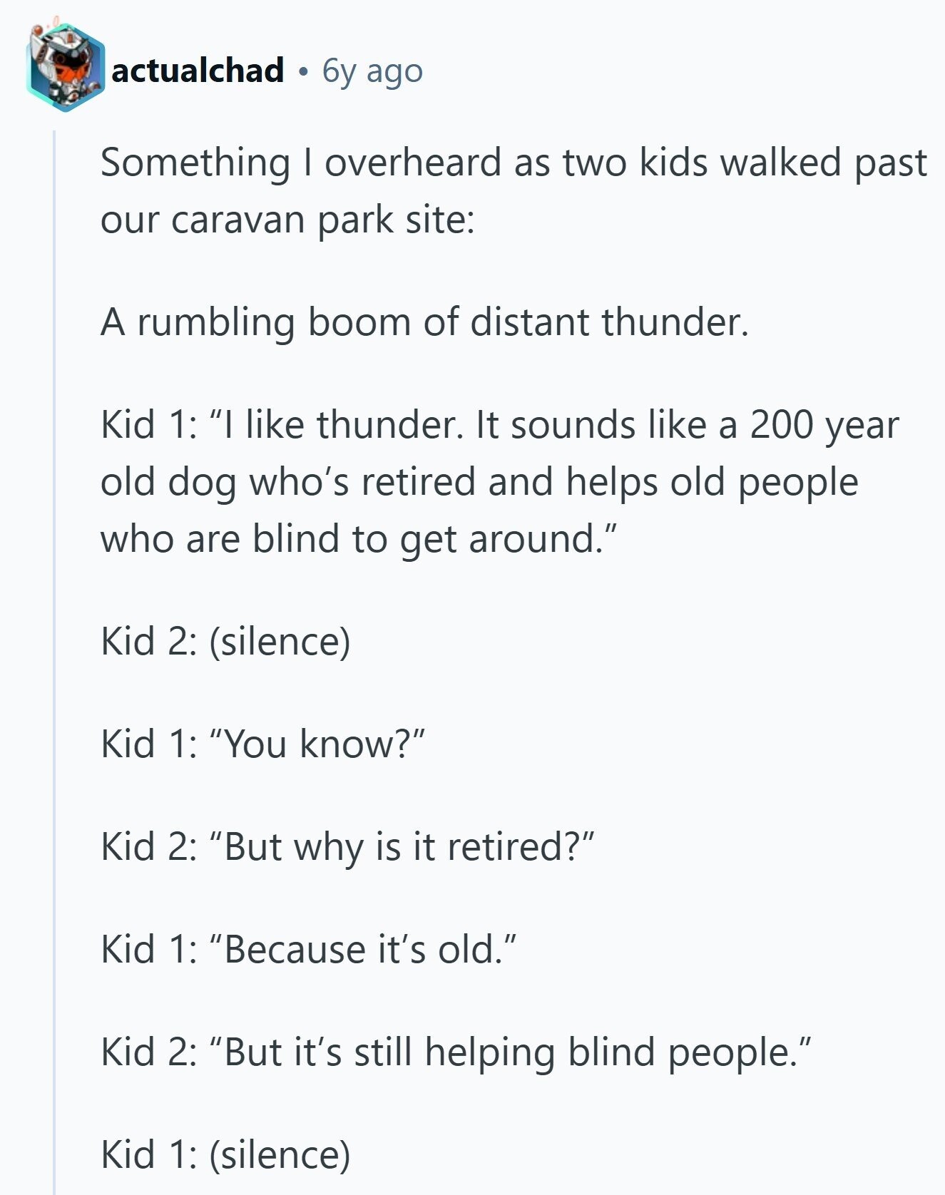 actualchad 6y ago Something I overheard as two kids walked past our caravan park site: A rumbling boom of distant thunder. Kid 1: I like thunder. It sounds like a 200 year old dog who's retired and helps old people who are blind to get around. Kid 2: (silence) Kid 1: You know? Kid 2: But why is it retired? Kid 1: Because it's old. Kid 2: But it's still helping blind people. Kid 1: (silence)