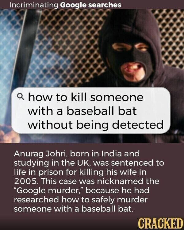 Incriminating Google searches a how to kill someone with a baseball bat without being detected Anurag Johri, born in India and studying in the UK, was sentenced to life in prison for killing his wife in 2005. This case was nicknamed the Google murder, because he had researched how to safely murder someone with a baseball bat. CRACKED