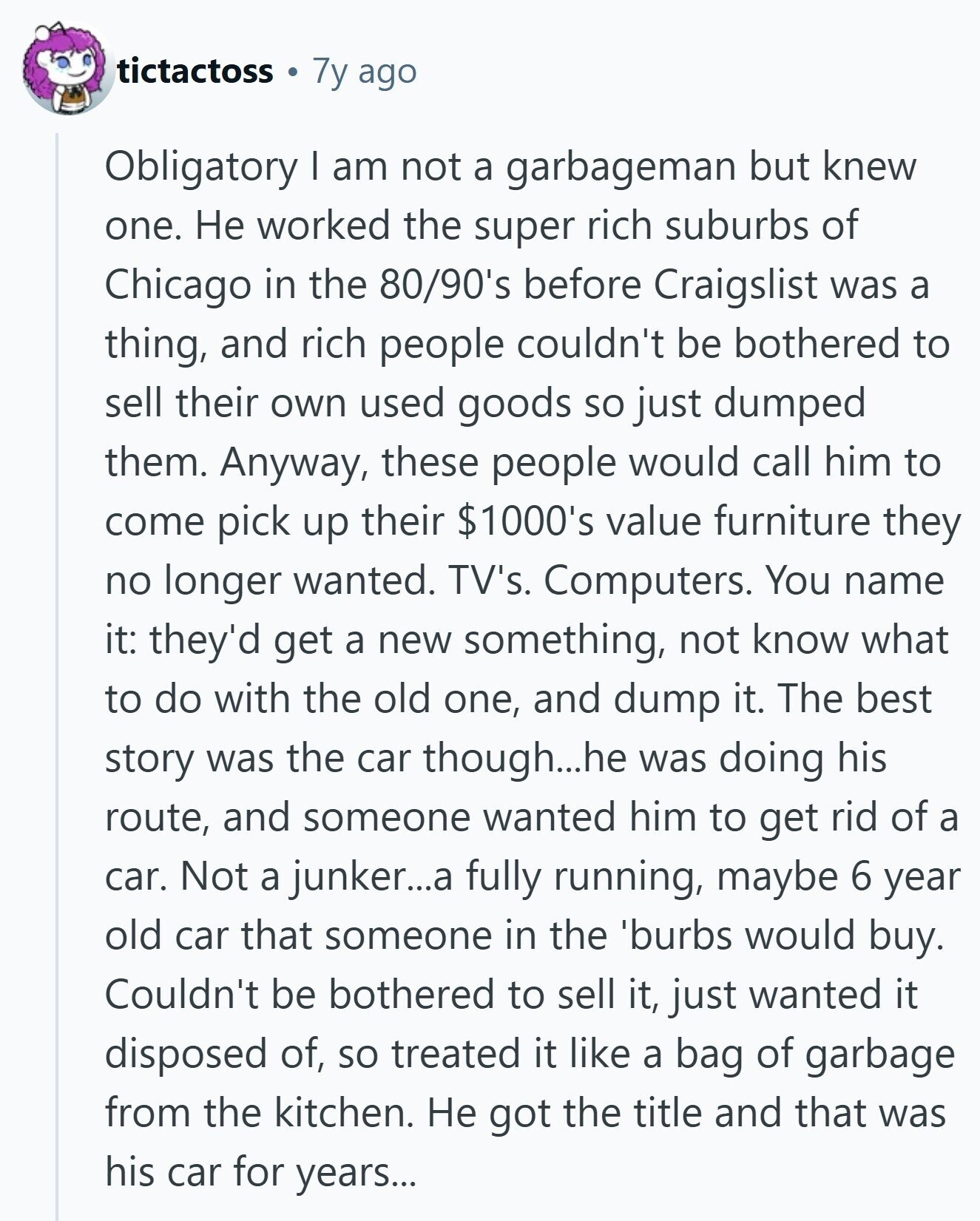 tictactoss 7y ago Obligatory I am not a garbageman but knew one. Не worked the super rich suburbs of Chicago in the 80/90's before Craigslist was a thing, and rich people couldn't be bothered to sell their own used goods so just dumped them. Anyway, these people would call him to come pick up their $1000's value furniture they no longer wanted. TV's. Computers. You name it: they'd get a new something, not know what to do with the old one, and dump it. The best story was the car though...he was doing his route, and someone wanted him to 