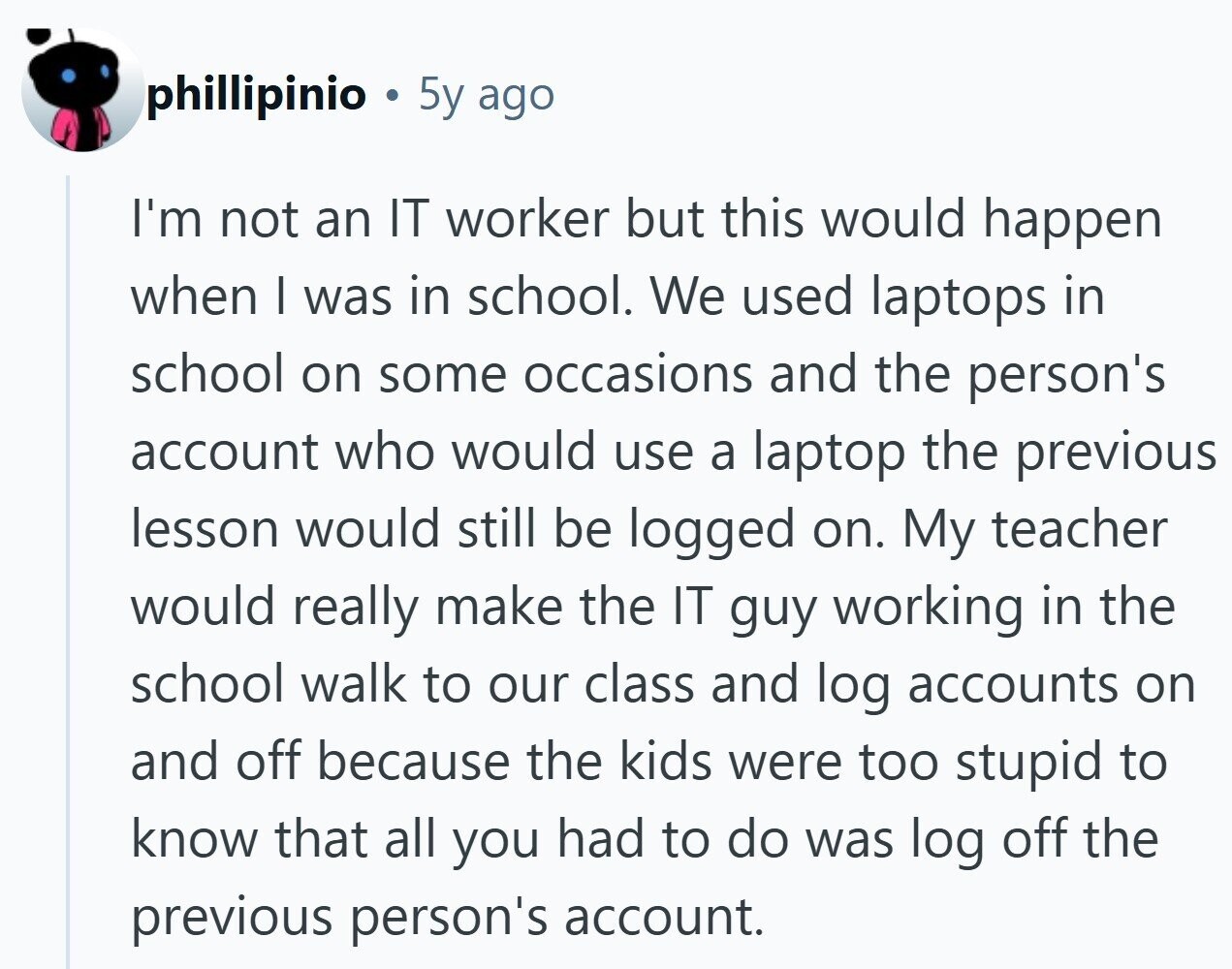 phillipinio 5y ago I'm not an IT worker but this would happen when I was in school. We used laptops in school on some occasions and the person's account who would use a laptop the previous lesson would still be logged on. My teacher would really make the IT guy working in the school walk to our class and log accounts on and off because the kids were too stupid to know that all you had to do was log off the previous person's account. 