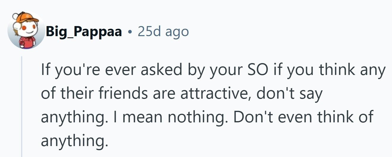 Big_Pappaa 25d ago If you're ever asked by your so if you think any of their friends are attractive, don't say anything. I mean nothing. Don't even think of anything. 