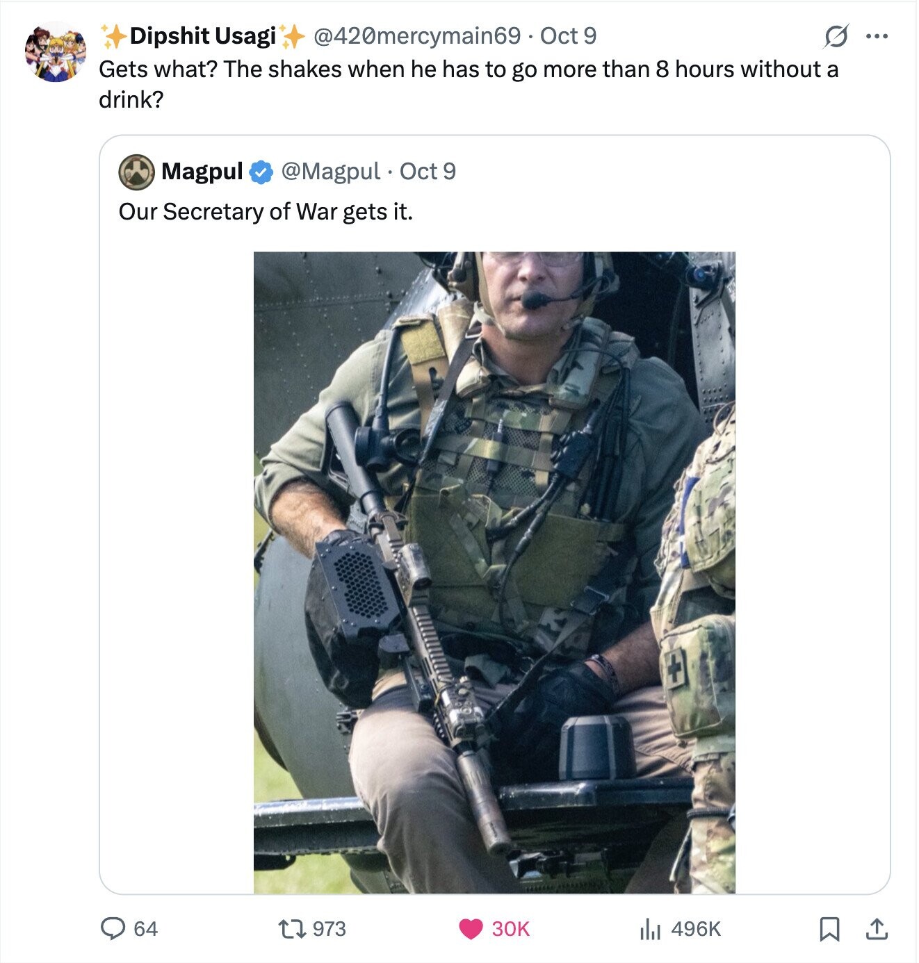 S ... Dipshit Usagi @420mercymain69 Oct 9 Gets what? The shakes when he has to go more than 8 hours without a drink? Magpul @Magpul Oct 9 Our Secretary of War gets it. 64 496K 973 30K 