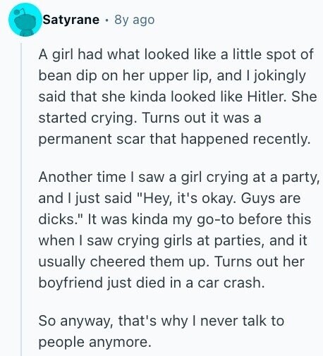 Satyrane 8y ago A girl had what looked like a little spot of bean dip on her upper lip, and I jokingly said that she kinda looked like Hitler. She started crying. Turns out it was a permanent scar that happened recently. Another time I saw a girl crying at a party, and I just said Hey, it's okay. Guys are dicks. It was kinda my go-to before this when I saw crying girls at parties, and it usually cheered them up. Turns out her boyfriend just died in a car crash. So anyway, that's why I never talk to