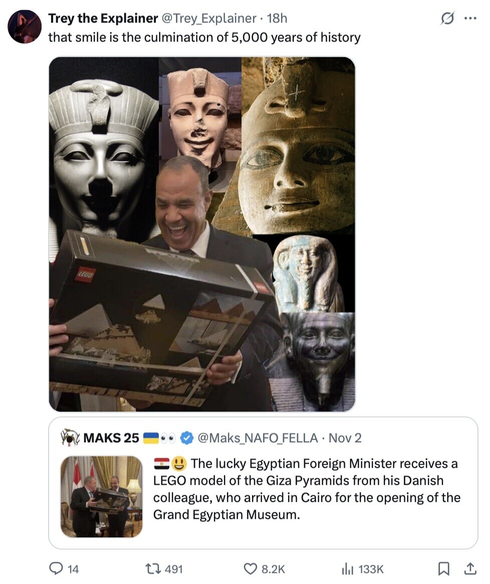 S ... Trey the Explainer @Trey_Explainer 18h that smile is the culmination of 5,000 years of history LEGO MAKS 25 @Maks_NAFO_FELLA Nov 2 The lucky Egyptian Foreign Minister receives a LEGO model of the Giza Pyramids from his Danish colleague, who arrived in Cairo for the opening of the Grand Egyptian Museum. 14 491 8.2K 133K 