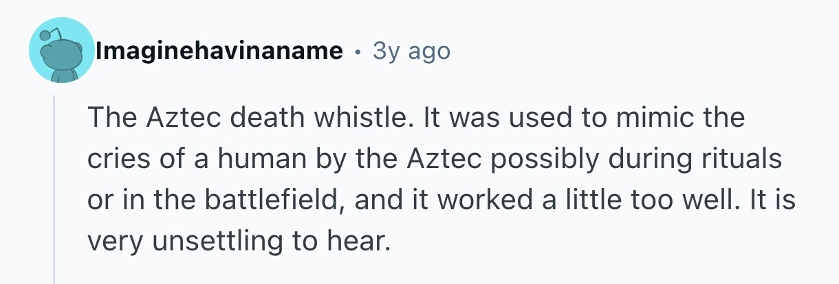 Imaginehavinaname . 3y ago The Aztec death whistle. It was used to mimic the cries of a human by the Aztec possibly during rituals or in the battlefield, and it worked a little too well. It is very unsettling to hear.