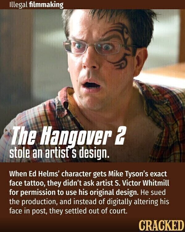 Illegal filmmaking The Hangover 2 stole an artist S design. When Ed Helms' character gets Mike Tyson's exact face tattoo, they didn't ask artist S. Victor Whitmill for permission to use his original design. Не sued the production, and instead of digitally altering his face in post, they settled out of court. CRACKED