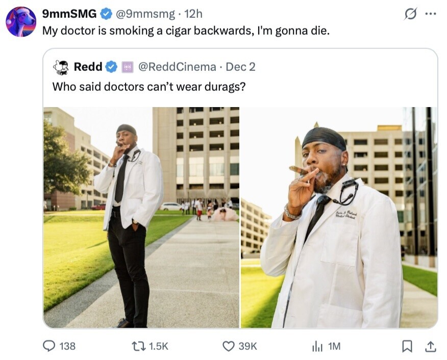 9mmSMG G @9mmsmg 12h ... My doctor is smoking a cigar backwards, I'm gonna die. Redd IRIS @ReddCinema Dec 2 Who said doctors can't wear durags? Reland 138 1.5K 39K del 1M