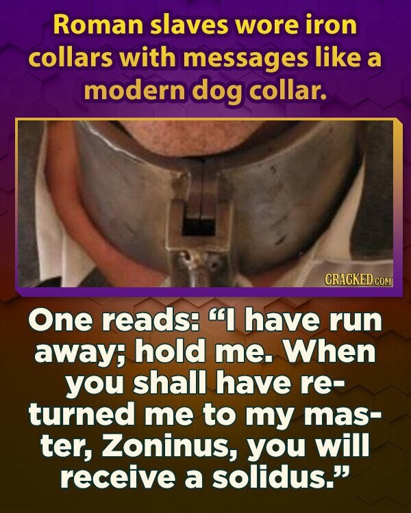 Roman slaves wore iron collars with messages like a modern dog collar. CRACKED.COM One reads: I have run away; hold me. When you shall have re- turned me to my mas- ter, Zoninus, you will receive a solidus.