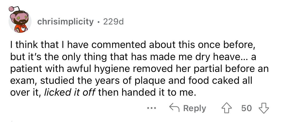 chrisimplicity . 229d I think that I have commented about this once before, but it's the only thing that has made me dry heave... a patient with awful hygiene removed her partial before an exam, studied the years of plaque and food caked all over it, licked it off then handed it to me. ... Reply 50
