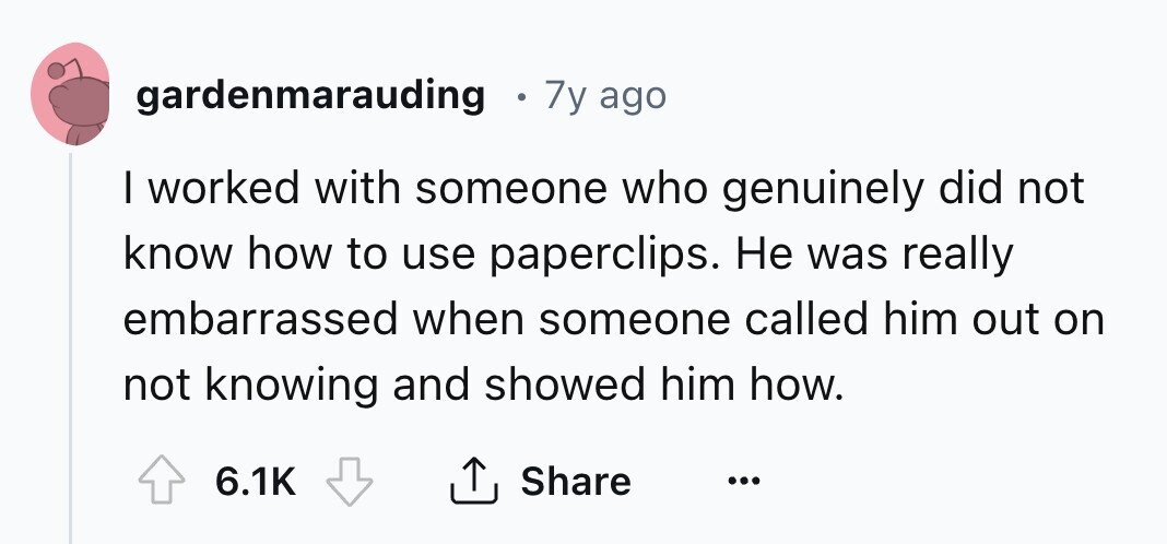 gardenmarauding 7y ago I worked with someone who genuinely did not know how to use paperclips. Не was really embarrassed when someone called him out on not knowing and showed him how. 6.1K Share ... 