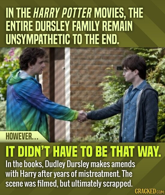 IN THE HARRY POTTER MOVIES, THE ENTIRE DURSLEY FAMILY REMAIN UNSYMPATHETIC TO THE END. HOWEVER... IT DIDN'T HAVE TO BE THAT WAY. In the books, Dudley Dursley makes amends with Harry after years of mistreatment. The scene was filmed, but ultimately scrapped. CRACKED.COM