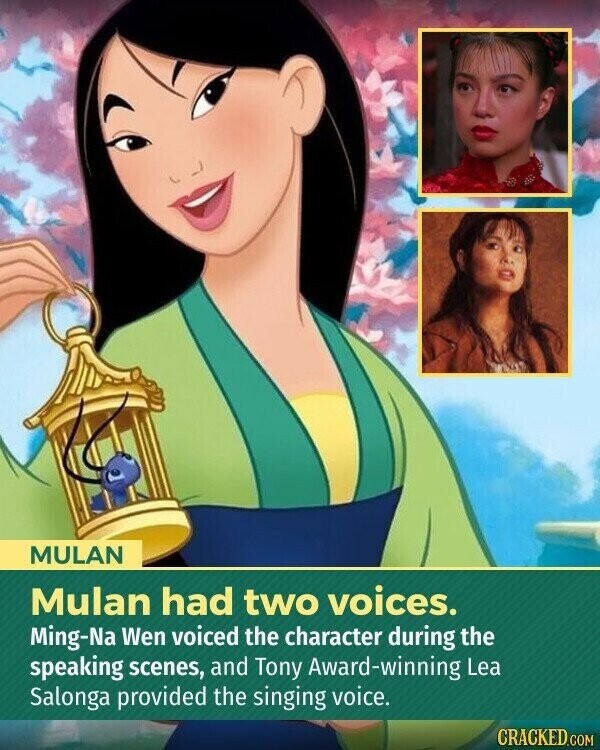 MULAN Mulan had two voices. Ming-Na Wen voiced the character during the speaking scenes, and Tony Award-winning Lea Salonga provided the singing voice. CRACKED.COM