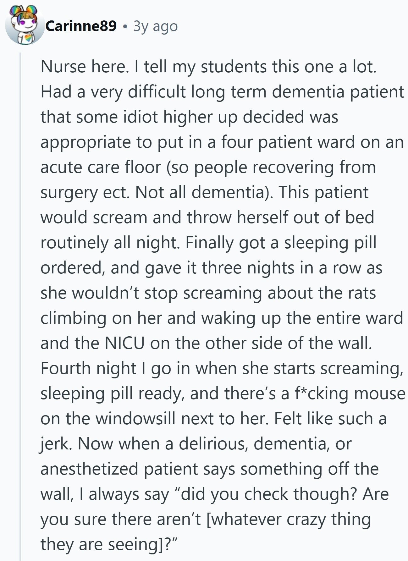 Carinne89 Зу ago Nurse here. I tell my students this one a lot. Had a very difficult long term dementia patient that some idiot higher up decided was appropriate to put in a four patient ward on an acute care floor (so people recovering from surgery ect. Not all dementia). This patient would scream and throw herself out of bed routinely all night. Finally got a sleeping pill ordered, and gave it three nights in a row as she wouldn't stop screaming about the rats climbing on her and waking up the entire ward and the NICU on the other