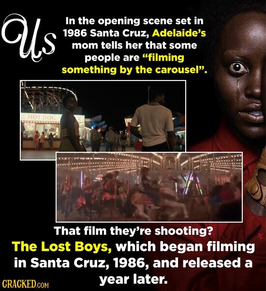 Us In the opening scene set in 1986 Santa Cruz, Adelaide's mom tells her that some people are filming something by the carousel. HOT DOG K That film they're shooting? The Lost Boys, which began filming in Santa Cruz, 1986, and released a year later. CRACKED.COM