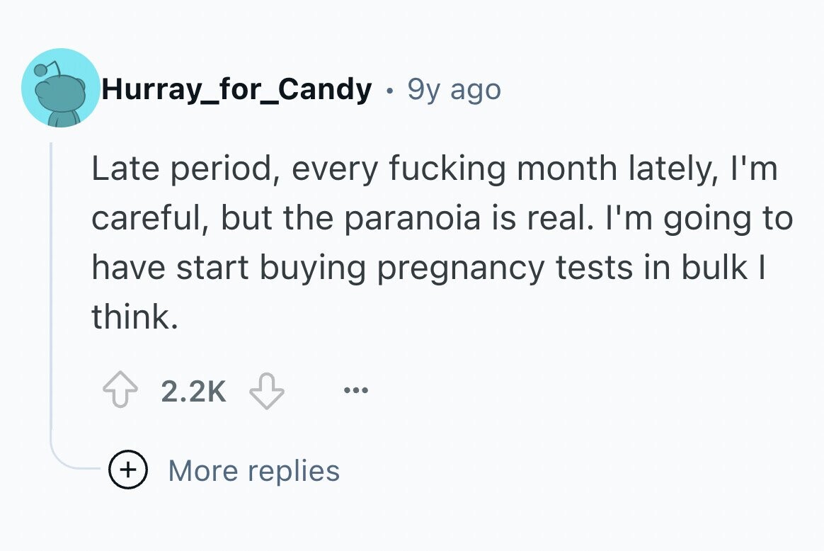 Hurray_for_Candy . 9y ago Late period, every fucking month lately, I'm careful, but the paranoia is real. I'm going to have start buying pregnancy tests in bulk I think. 2.2K ... + More replies