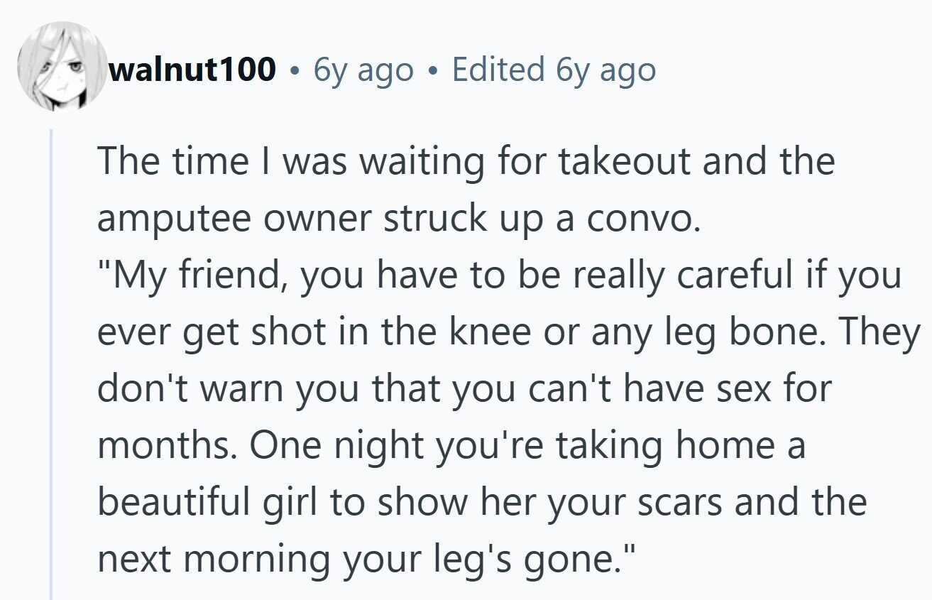 walnut100 . 6y ago Edited 6y ago The time I was waiting for takeout and the amputee owner struck up a convo. My friend, you have to be really careful if you ever get shot in the knee or any leg bone. They don't warn you that you can't have sex for months. One night you're taking home a beautiful girl to show her your scars and the next morning your leg's gone.