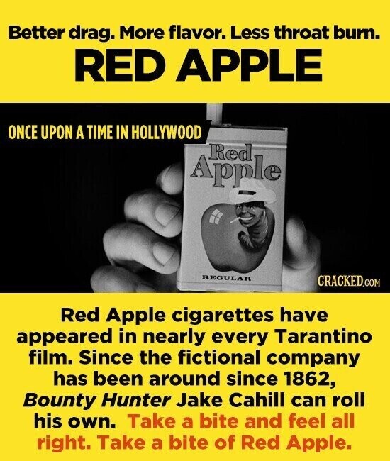 Better drag. More flavor. Less throat burn. RED APPLE ONCE UPON A TIME IN HOLLYWOOD Red Apple REGULAR CRACKED.COM Red Apple cigarettes have appeared in nearly every Tarantino film. Since the fictional company has been around since 1862, Bounty Hunter Jake Cahill can roll his own. Take a bite and feel all right. Take a bite of Red Apple.