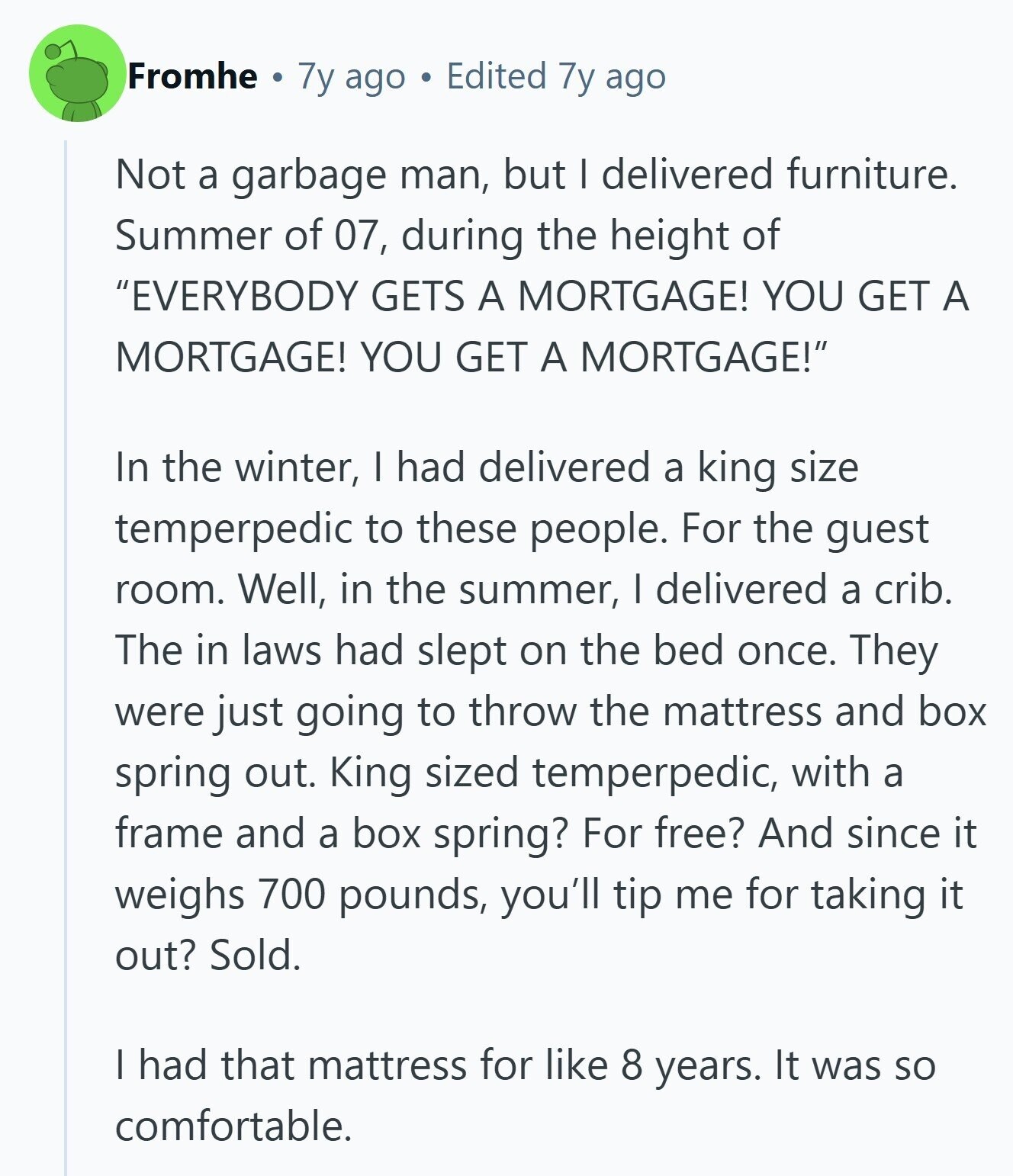 Fromhe 7y ago Edited 7y ago Not a garbage man, but I delivered furniture. Summer of 07, during the height of EVERYBODY GETS A MORTGAGE! YOU GET A MORTGAGE! YOU GET A MORTGAGE! In the winter, I had delivered a king size temperpedic to these people. For the guest room. Well, in the summer, I delivered a crib. The in laws had slept on the bed once. They were just going to throw the mattress and box spring out. King sized temperpedic, with a frame and a box spring? For free? And since it weighs 700 pounds, you'll tip me 