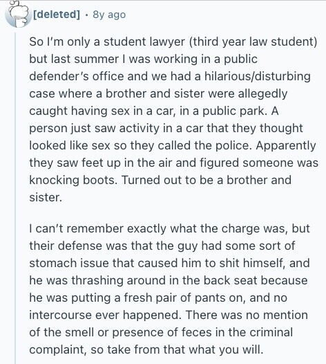  8y ago So I'm only a student lawyer (third year law student) but last summer I was working in a public defender's office and we had a hilarious/disturbing case where a brother and sister were allegedly caught having sex in a car, in a public park. A person just saw activity in a car that they thought looked like sex so they called the police. Apparently they saw feet up in the air and figured someone was knocking boots. Turned out to be a brother and sister. I can't remember exactly what the charge was, but their defense was 