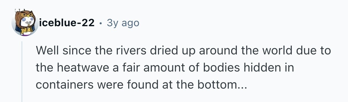 iceblue-22 . Зу ago Well since the rivers dried up around the world due to the heatwave a fair amount of bodies hidden in containers were found at the bottom...