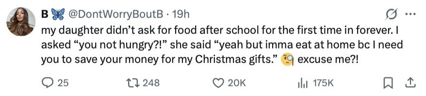 в @DontWorryBoutB 19h ... my daughter didn't ask for food after school for the first time in forever. I asked you not hungry?! she said yeah but imma eat at home bc I need you to save your money for my Christmas gifts. excuse me?! 25 248 20K 175K 