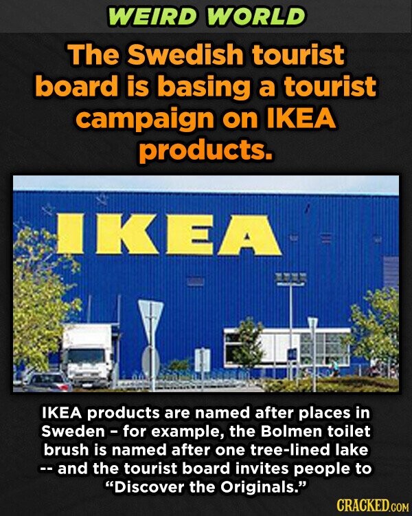 WEIRD WORLD The Swedish tourist board is basing a tourist campaign on IKEA products. IKEA IKEA products are named after places in Sweden - for example, the Bolmen toilet brush is named after one tree-lined lake -- and the tourist board invites people to Discover the Originals. CRACKED.COM