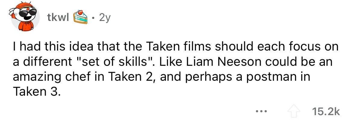 tkwl 2y I had this idea that the Taken films should each focus on a different set of skills. Like Liam Neeson could be an amazing chef in Taken 2, and perhaps a postman in Taken 3. ... 15.2k 