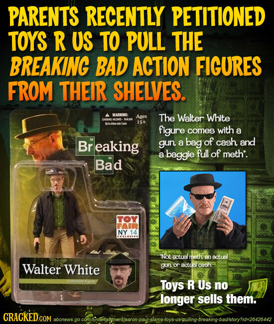 PARENTS RECENTLY PETITIONED TOYS R US TO PULL THE BREAKING BAD ACTION FIGURES FROM THEIR SHELVES. WARNING: Ages CHOKING HAZARD The Walter White 15+ MY didas figure comes with a 35 gun, a bag of cash, and Br eaking 56 a baggie full of meth*. Bad TOY FAIR NY 14 EXCLUSIVE Not actual meth. an actual gun or actual cash Walter White Collection Figure Toys R Us no longer sells them. CRACKED.COM