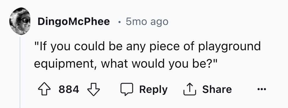 . 5mo ago DingoMcPhee If you could be any piece of playground equipment, what would you be? 884 Reply Share ...