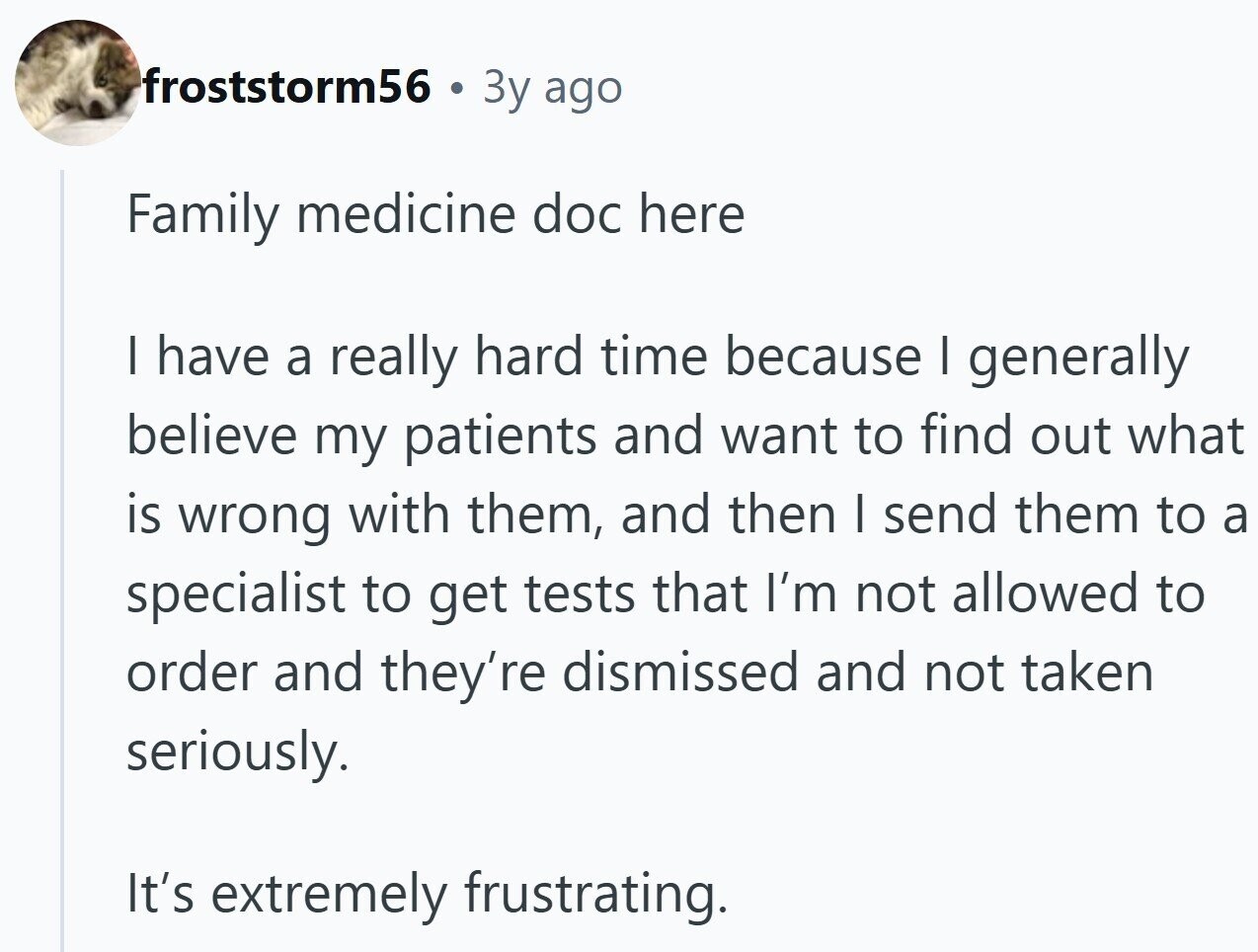 froststorm56 3y ago Family medicine doc here I have a really hard time because I generally believe my patients and want to find out what is wrong with them, and then I send them to a specialist to get tests that I'm not allowed to order and they're dismissed and not taken seriously. It's extremely frustrating.
