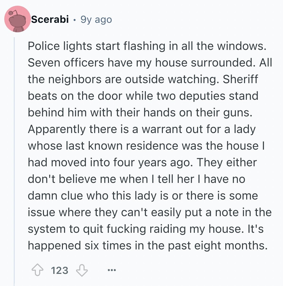 Scerabi 9y ago Police lights start flashing in all the windows. Seven officers have my house surrounded. All the neighbors are outside watching. Sheriff beats on the door while two deputies stand behind him with their hands on their guns. Apparently there is a warrant out for a lady whose last known residence was the house I had moved into four years ago. They either don't believe me when I tell her I have no damn clue who this lady is or there is some issue where they can't easily put a note in the system to quit fucking raiding