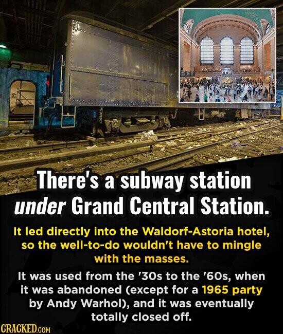 There's a subway station under Grand Central Station. It led directly into the Waldorf-Astoria hotel, so the well-to-do wouldn't have to mingle with the masses. It was used from the '30s to the '60s, when it was abandoned (except for a 1965 party by Andy Warhol), and it was eventually totally closed off. CRACKED.COM