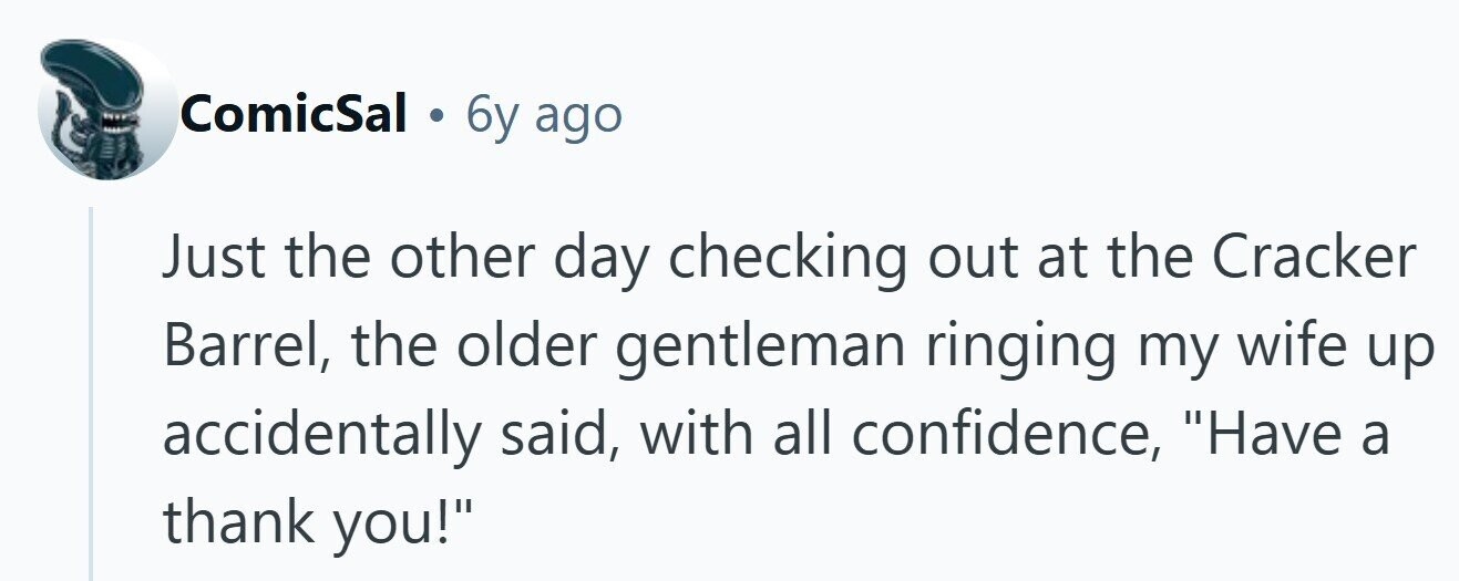 ComicSal . 6y ago Just the other day checking out at the Cracker Barrel, the older gentleman ringing my wife up accidentally said, with all confidence, Have a thank you!