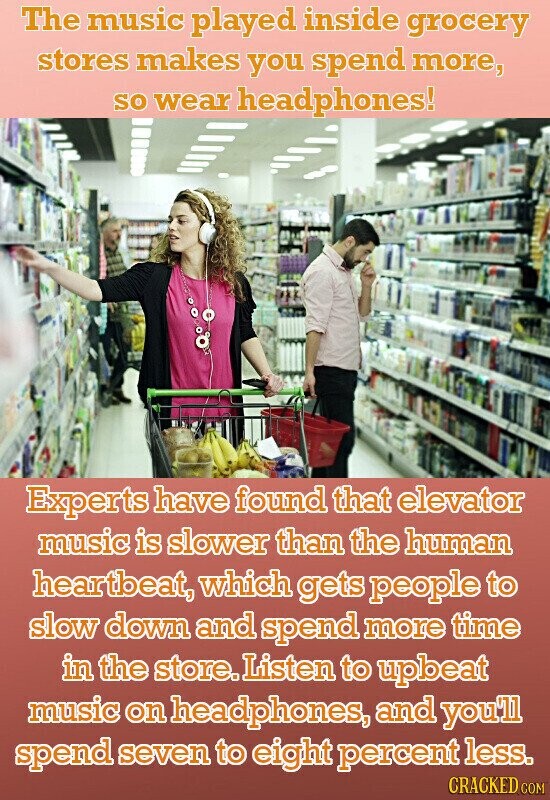 The music played inside grocery stores makes you spend more, so wear headphones! Experts have found that elevator music is slower than the human heartbeat, which gets people to slow down and spend more time in the store. Listen to upbeat music on headphones, and you'll spend seven to eight percent less. CRACKED.COM