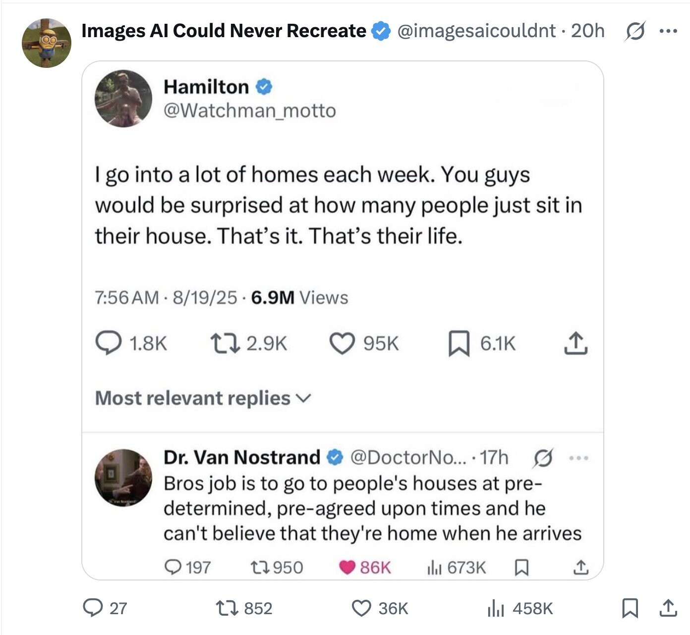 Images AI Could Never Recreate @imagesaicouldnt.20h s ... Hamilton @Watchman_motto I go into a lot of homes each week. You guys would be surprised at how many people just sit in their house. That's it. That's their life. 7:56AM 8/19/25 6.9M Views 1.8K 2.9K 95K 6.1K Most relevant replies Dr. Van Nostrand @DoctorNo... 17h G ... Bros job is to go to people's houses at pre- O've Norgjand determined, pre-agreed upon times and he can't believe that they're home when he arrives 197 950 86K ill 673K 27 852 36K 458K 