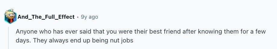 And_The_Full_Effect . 9y ago Anyone who has ever said that you were their best friend after knowing them for a few days. They always end up being nut jobs