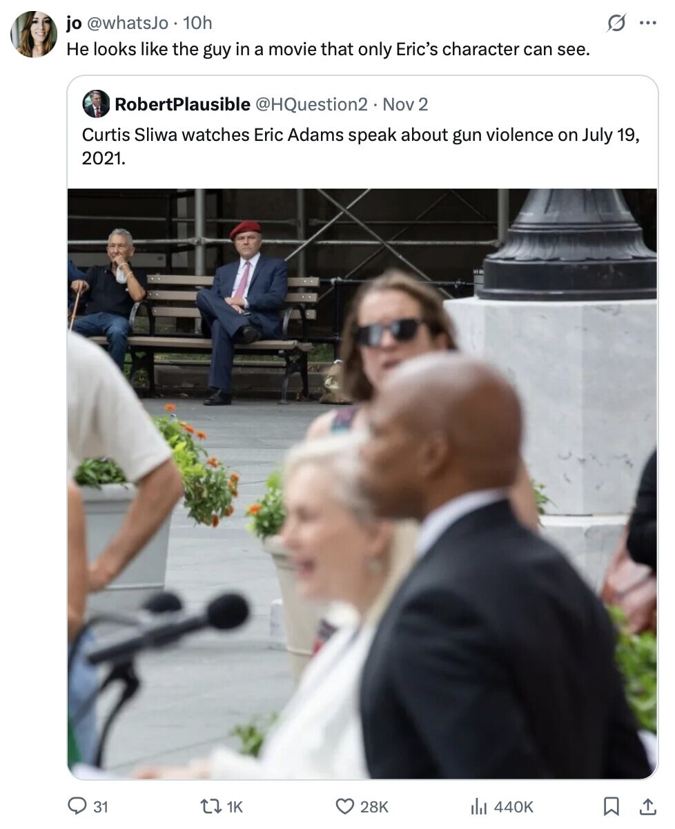 s ... jo @whatsJo 10h Не looks like the guy in a movie that only Eric's character can see. RobertPlausible @HQuestion2 Nov 2 Curtis Sliwa watches Eric Adams speak about gun violence on July 19, 2021. 31 1K 28K 440K 