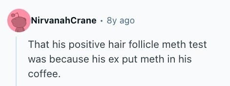 NirvanahCrane 8y ago That his positive hair follicle meth test was because his ex put meth in his coffee. 