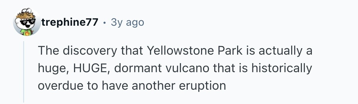 trephine77 . : 3y ago The discovery that Yellowstone Park is actually a huge, HUGE, dormant vulcano that is historically overdue to have another eruption