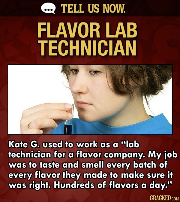 TELL US NOW. FLAVOR LAB TECHNICIAN Kate G. used to work as a lab technician for a flavor company. My job was to taste and smell every batch of every flavor they made to make sure it was right. Hundreds of flavors a day. CRACKED.COM