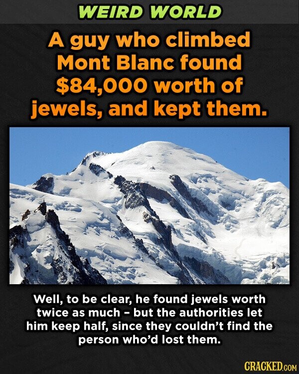 WEIRD WORLD A guy who climbed Mont Blanc found $84,000 worth of jewels, and kept them. Well, to be clear, he found jewels worth twice as much - but the authorities let him keep half, since they couldn't find the person who'd lost them. CRACKED.COM