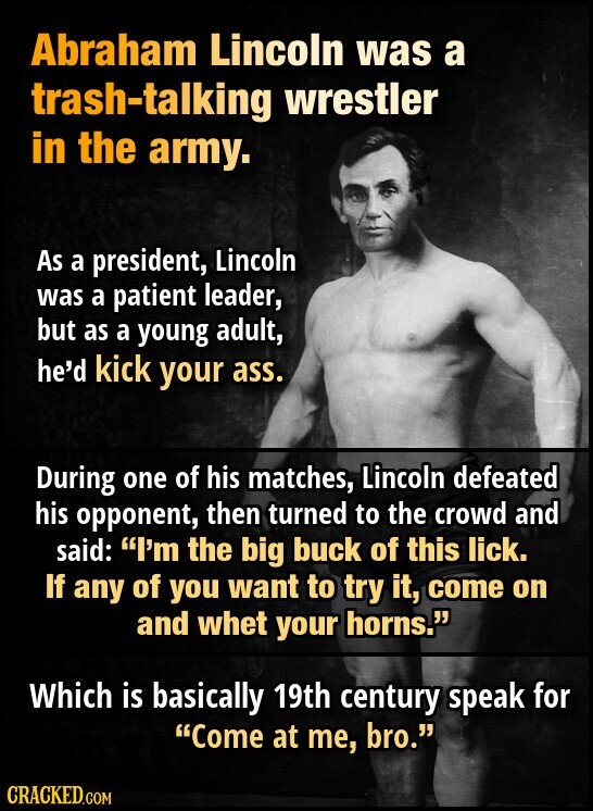 Abraham Lincoln was a trash-talking wrestler in the army. As a president, Lincoln was a patient leader, but as a young adult, he'd kick your ass. During one of his matches, Lincoln defeated his opponent, then turned to the crowd and said: I'm the big buck of this lick. If any of you want to try it, come on and whet your horns. Which is basically 19th century speak for Come at me, bro. CRACKED.COM