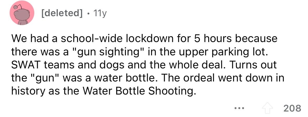 11y We had a school-wide lockdown for 5 hours because there was a gun sighting in the upper parking lot. SWAT teams and dogs and the whole deal. Turns out the gun was a water bottle. The ordeal went down in history as the Water Bottle Shooting. ... 208