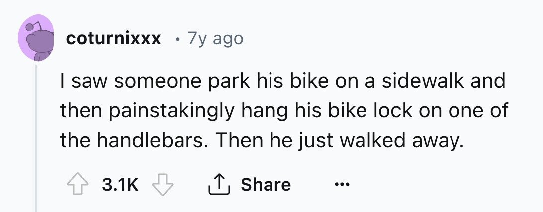 coturnixxx 7y ago I saw someone park his bike on a sidewalk and then painstakingly hang his bike lock on one of the handlebars. Then he just walked away. 3.1K Share ... 