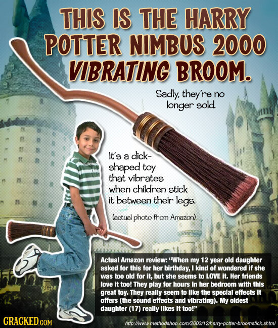 THIS IS THE HARRY POTTER NIMBUS 2000 VIBRATING BROOM. Sadly, they're no longer sold. It's a dick- shaped toy that vibrates when children stick it between their legs. (actual photo from Amazon) Actual Amazon review: When my 12 year old daughter asked for this for her birthday, I kind of wondered if she was too old for it, but she seems to LOVE it. Her friends love it too! They play for hours in her bedroom with this great toy. They really seem to like the special effects it offers (the sound effects and vibrating). My oldest daughter (17) really