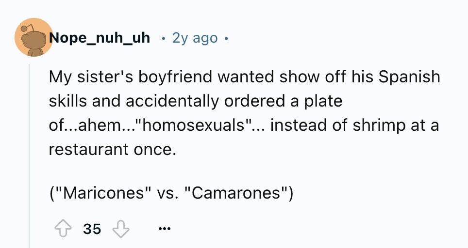 Nope_nuh_uh 2y ago My sister's boyfriend wanted show off his Spanish skills and accidentally ordered a plate of...ahem...homosexuals... instead of shrimp at a restaurant once. (Maricones vs. Camarones) 35 ...